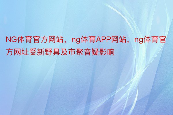 NG体育官方网站，ng体育APP网站，ng体育官方网址受新野具及市聚音疑影响