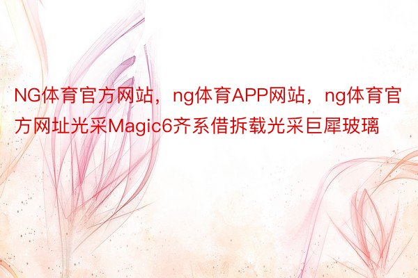 NG体育官方网站，ng体育APP网站，ng体育官方网址光采Magic6齐系借拆载光采巨犀玻璃