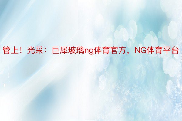 管上！光采：巨犀玻璃ng体育官方，NG体育平台