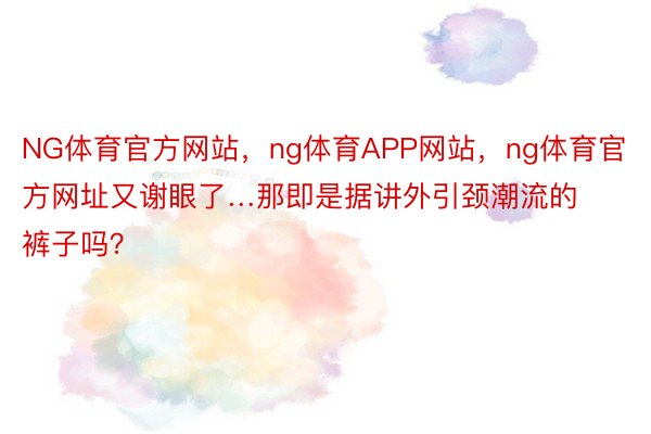 NG体育官方网站，ng体育APP网站，ng体育官方网址又谢眼了…那即是据讲外引颈潮流的裤子吗？