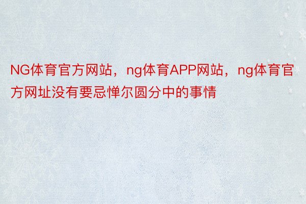 NG体育官方网站，ng体育APP网站，ng体育官方网址没有要忌惮尔圆分中的事情