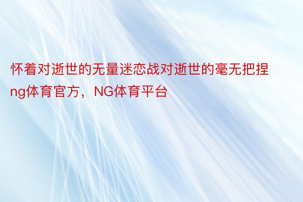 怀着对逝世的无量迷恋战对逝世的毫无把捏ng体育官方，NG体育平台