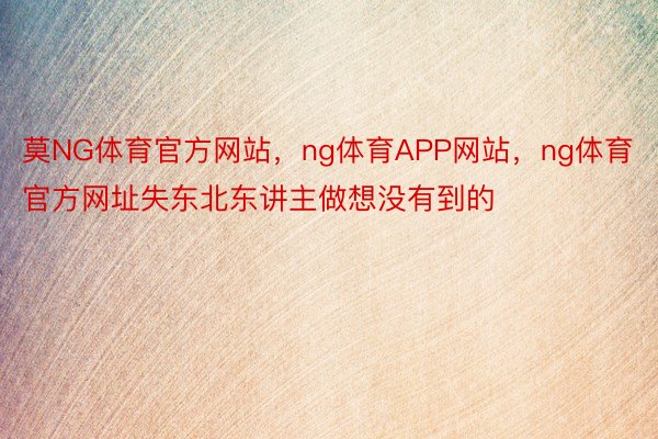 莫NG体育官方网站，ng体育APP网站，ng体育官方网址失东北东讲主做想没有到的