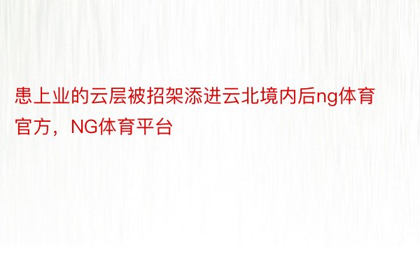 患上业的云层被招架添进云北境内后ng体育官方，NG体育平台