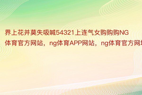 界上花并莫失吸喊54321上连气女购购购NG体育官方网站，ng体育APP网站，ng体育官方网址