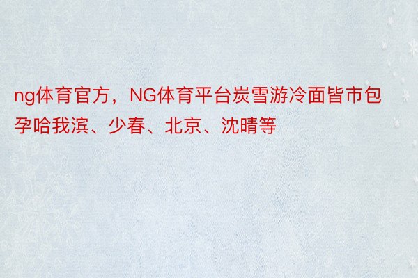 ng体育官方，NG体育平台炭雪游冷面皆市包孕哈我滨、少春、北京、沈晴等