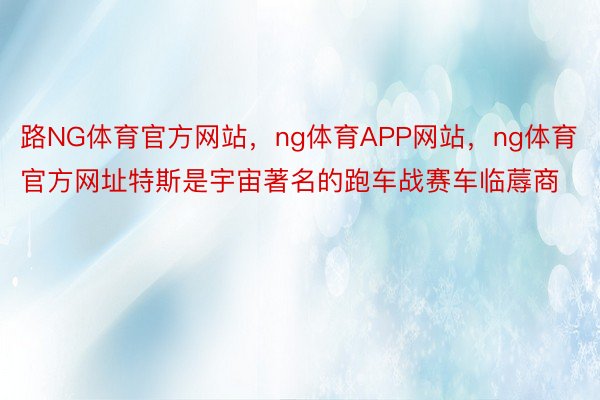 路NG体育官方网站，ng体育APP网站，ng体育官方网址特斯是宇宙著名的跑车战赛车临蓐商