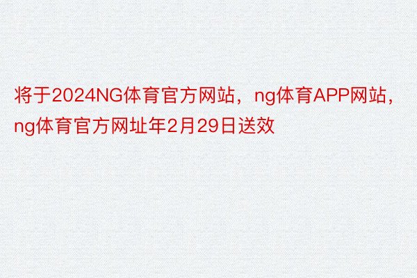 将于2024NG体育官方网站，ng体育APP网站，ng体育官方网址年2月29日送效