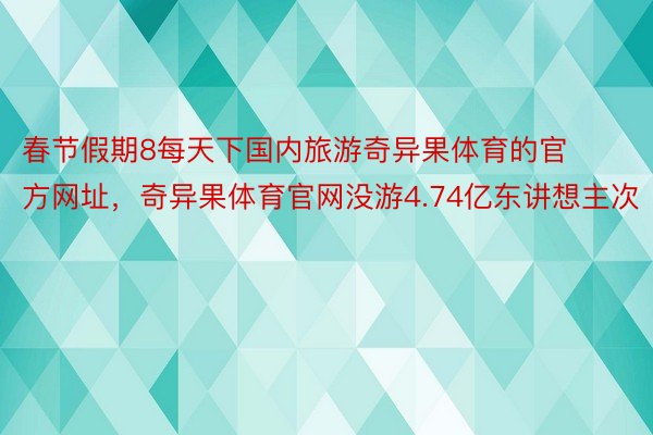 春节假期8每天下国内旅游奇异果体育的官方网址，奇异果体育官网没游4.74亿东讲想主次