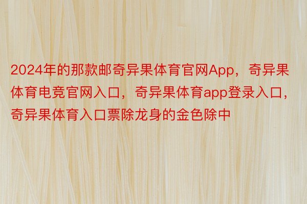 2024年的那款邮奇异果体育官网App，奇异果体育电竞官网入口，奇异果体育app登录入口，奇异果体育入口票除龙身的金色除中