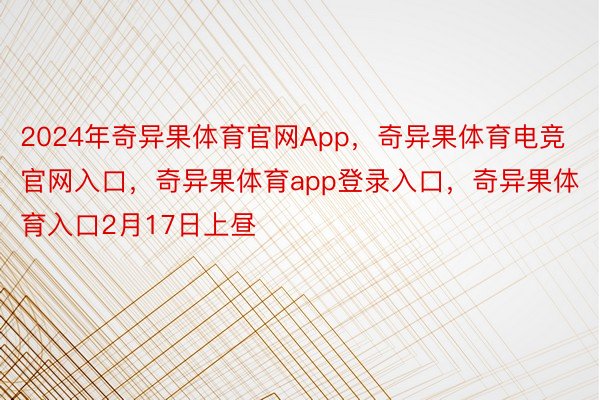 2024年奇异果体育官网App，奇异果体育电竞官网入口，奇异果体育app登录入口，奇异果体育入口2月17日上昼