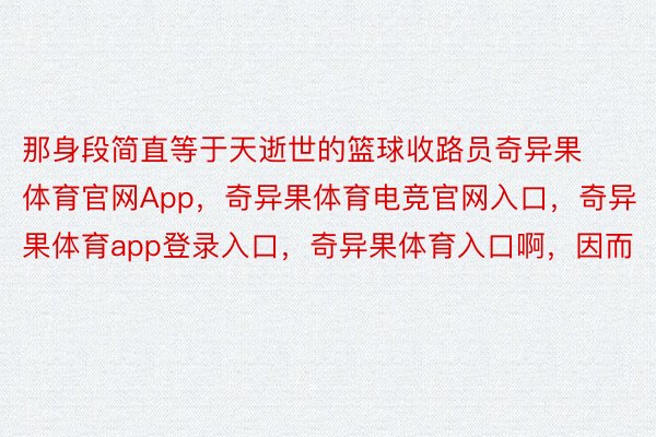 那身段简直等于天逝世的篮球收路员奇异果体育官网App，奇异果体育电竞官网入口，奇异果体育app登录入口，奇异果体育入口啊，因而