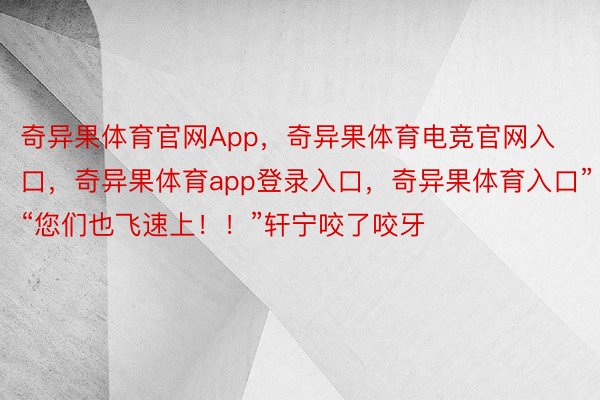 奇异果体育官网App，奇异果体育电竞官网入口，奇异果体育app登录入口，奇异果体育入口”“您们也飞速上！！”轩宁咬了咬牙