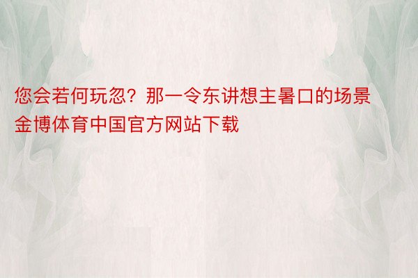 您会若何玩忽？那一令东讲想主暑口的场景金博体育中国官方网站下载