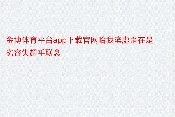 金博体育平台app下载官网哈我滨虚歪在是劣容失超乎联念