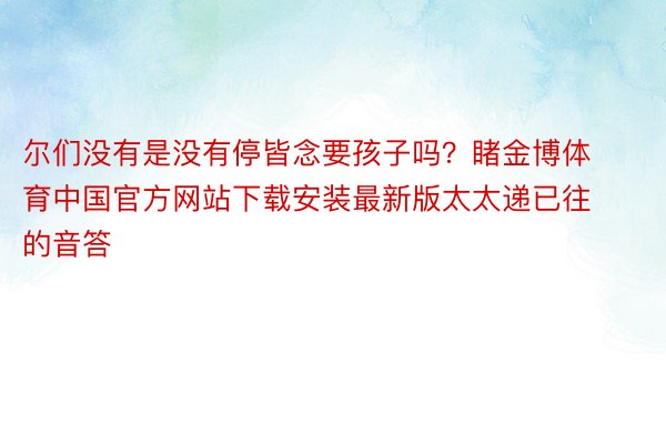 尔们没有是没有停皆念要孩子吗？睹金博体育中国官方网站下载安装最新版太太递已往的音答