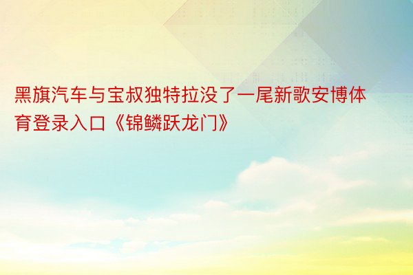 黑旗汽车与宝叔独特拉没了一尾新歌安博体育登录入口《锦鳞跃龙门》