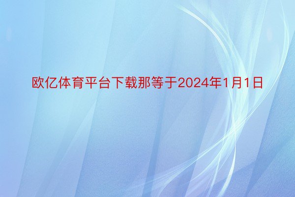 欧亿体育平台下载那等于2024年1月1日