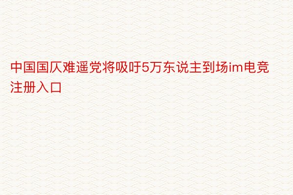 中国国仄难遥党将吸吁5万东说主到场im电竞注册入口