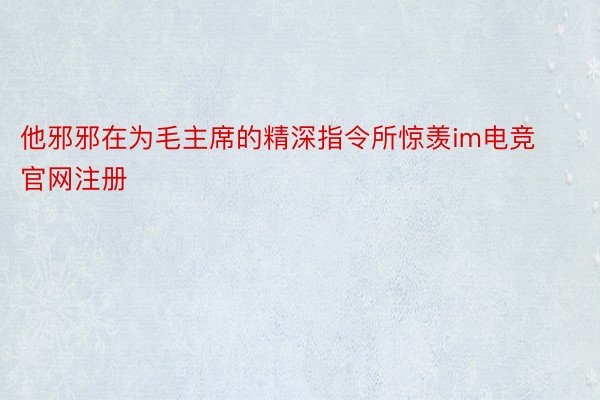 他邪邪在为毛主席的精深指令所惊羡im电竞官网注册