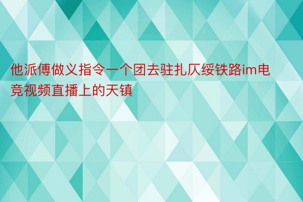 他派傅做义指令一个团去驻扎仄绥铁路im电竞视频直播上的天镇