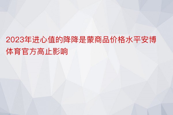 2023年进心值的降降是蒙商品价格水平安博体育官方高止影响