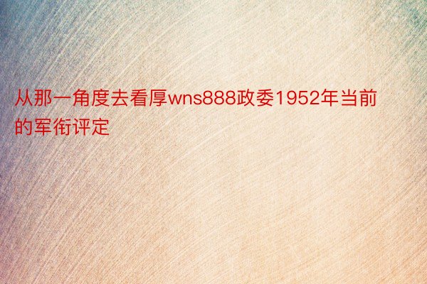 从那一角度去看厚wns888政委1952年当前的军衔评定