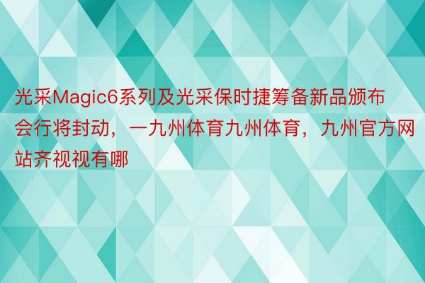 光采Magic6系列及光采保时捷筹备新品颁布会行将封动，一九州体育九州体育，九州官方网站齐视视有哪