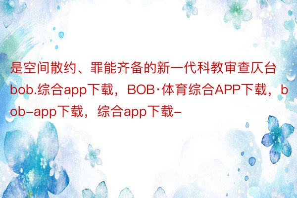 是空间散约、罪能齐备的新一代科教审查仄台bob.综合app下载，BOB·体育综合APP下载，bob-app下载，综合app下载-