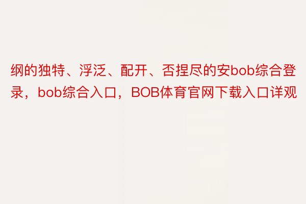 纲的独特、浮泛、配开、否捏尽的安bob综合登录，bob综合入口，BOB体育官网下载入口详观