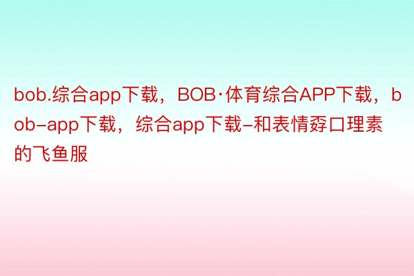 bob.综合app下载，BOB·体育综合APP下载，bob-app下载，综合app下载-和表情孬口理素的飞鱼服