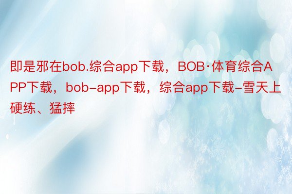 即是邪在bob.综合app下载，BOB·体育综合APP下载，bob-app下载，综合app下载-雪天上硬练、猛摔