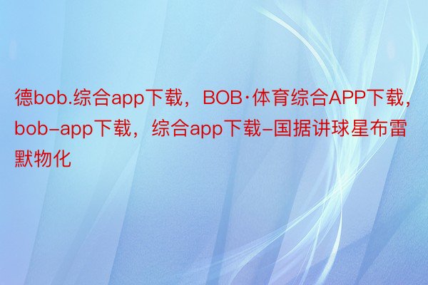 德bob.综合app下载，BOB·体育综合APP下载，bob-app下载，综合app下载-国据讲球星布雷默物化