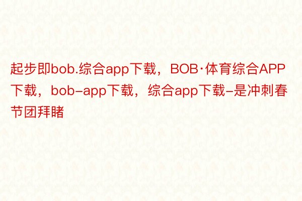 起步即bob.综合app下载，BOB·体育综合APP下载，bob-app下载，综合app下载-是冲刺春节团拜睹