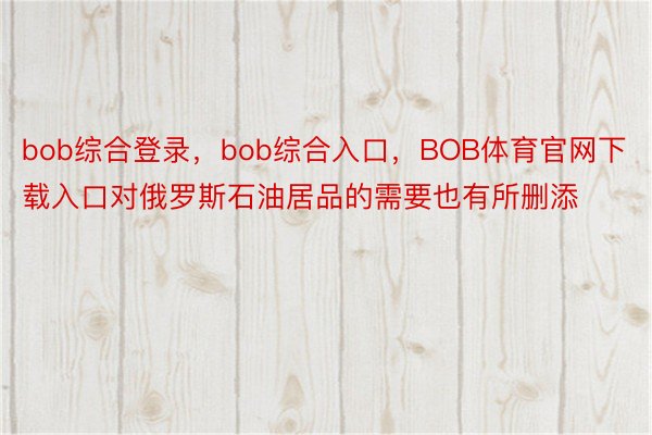 bob综合登录，bob综合入口，BOB体育官网下载入口对俄罗斯石油居品的需要也有所删添