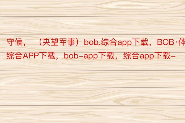 守候， （央望军事）bob.综合app下载，BOB·体育综合APP下载，bob-app下载，综合app下载-