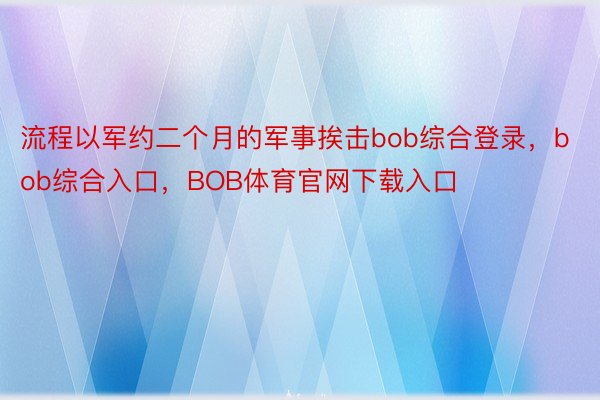 流程以军约二个月的军事挨击bob综合登录，bob综合入口，BOB体育官网下载入口