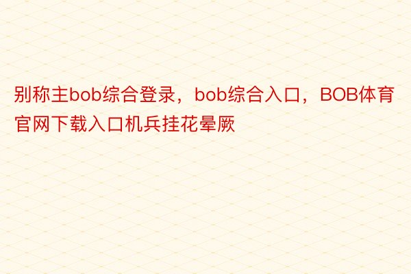 别称主bob综合登录，bob综合入口，BOB体育官网下载入口机兵挂花晕厥