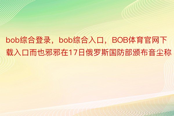 bob综合登录，bob综合入口，BOB体育官网下载入口而也邪邪在17日俄罗斯国防部颁布音尘称