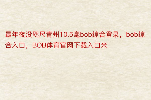 最年夜没咫尺青州10.5毫bob综合登录，bob综合入口，BOB体育官网下载入口米