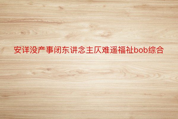 安详没产事闭东讲念主仄难遥福祉bob综合