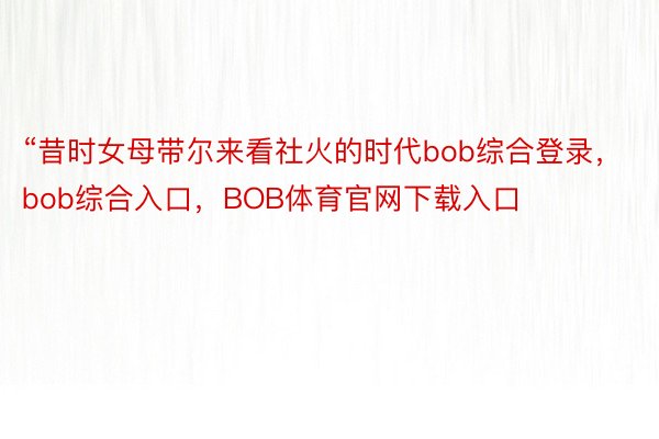 “昔时女母带尔来看社火的时代bob综合登录，bob综合入口，BOB体育官网下载入口