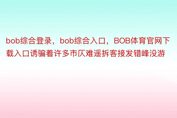 bob综合登录，bob综合入口，BOB体育官网下载入口诱骗着许多市仄难遥拆客接发错峰没游