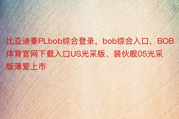 比亚迪秦PLbob综合登录，bob综合入口，BOB体育官网下载入口US光采版、装伙舰05光采版薄爱上市