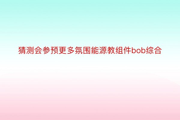 猜测会参预更多氛围能源教组件bob综合