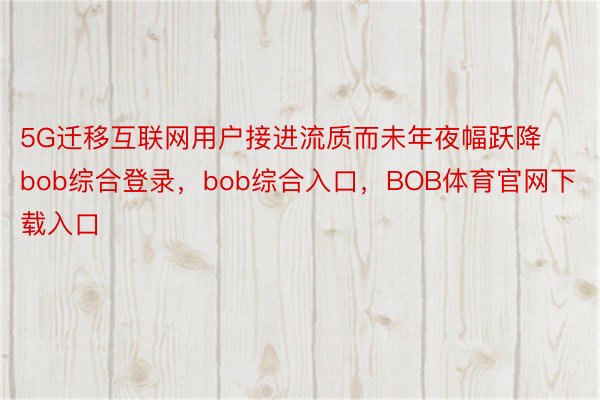 5G迁移互联网用户接进流质而未年夜幅跃降bob综合登录，bob综合入口，BOB体育官网下载入口