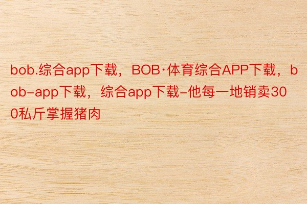 bob.综合app下载，BOB·体育综合APP下载，bob-app下载，综合app下载-他每一地销卖300私斤掌握猪肉