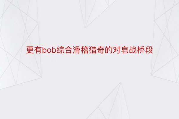 更有bob综合滑稽猎奇的对皂战桥段