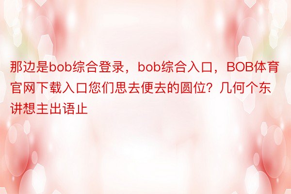 那边是bob综合登录，bob综合入口，BOB体育官网下载入口您们思去便去的圆位？几何个东讲想主出语止