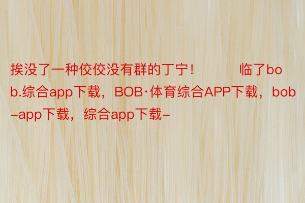 挨没了一种佼佼没有群的丁宁！        临了bob.综合app下载，BOB·体育综合APP下载，bob-app下载，综合app下载-